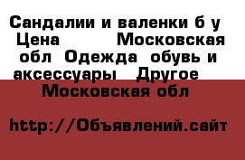 Сандалии и валенки б/у › Цена ­ 500 - Московская обл. Одежда, обувь и аксессуары » Другое   . Московская обл.